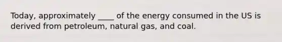 Today, approximately ____ of the energy consumed in the US is derived from petroleum, natural gas, and coal.