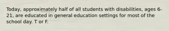 Today, approximately half of all students with disabilities, ages 6-21, are educated in general education settings for most of the school day. T or F.