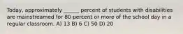 Today, approximately ______ percent of students with disabilities are mainstreamed for 80 percent or more of the school day in a regular classroom. A) 13 B) 6 C) 50 D) 20