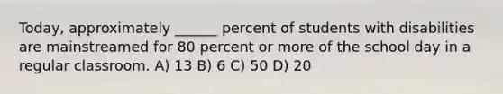 Today, approximately ______ percent of students with disabilities are mainstreamed for 80 percent or more of the school day in a regular classroom. A) 13 B) 6 C) 50 D) 20