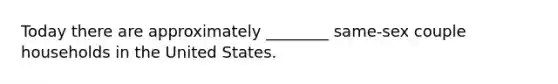 Today there are approximately ________ same-sex couple households in the United States.