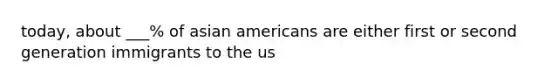 today, about ___% of asian americans are either first or second generation immigrants to the us