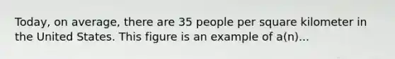 Today, on average, there are 35 people per square kilometer in the United States. This figure is an example of a(n)...