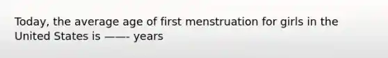 Today, the average age of first menstruation for girls in the United States is ——- years