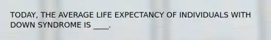 TODAY, THE AVERAGE LIFE EXPECTANCY OF INDIVIDUALS WITH DOWN SYNDROME IS ____.