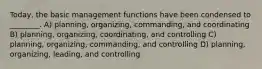 Today, the basic management functions have been condensed to ________. A) planning, organizing, commanding, and coordinating B) planning, organizing, coordinating, and controlling C) planning, organizing, commanding, and controlling D) planning, organizing, leading, and controlling