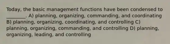 Today, the basic management functions have been condensed to ________. A) planning, organizing, commanding, and coordinating B) planning, organizing, coordinating, and controlling C) planning, organizing, commanding, and controlling D) planning, organizing, leading, and controlling