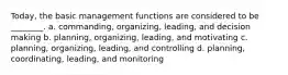 Today, the basic management functions are considered to be ________. a. commanding, organizing, leading, and decision making b. planning, organizing, leading, and motivating c. planning, organizing, leading, and controlling d. planning, coordinating, leading, and monitoring