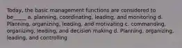 Today, the basic management functions are considered to be_____ a. planning, coordinating, leading, and monitoring d. Planning, organizing, leading, and motivating c. commanding, organizing, leading, and decision making d. Planning, organizing, leading, and controlling