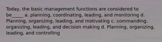 Today, the basic management functions are considered to be_____ a. planning, coordinating, leading, and monitoring d. Planning, organizing, leading, and motivating c. commanding, organizing, leading, and decision making d. Planning, organizing, leading, and controlling