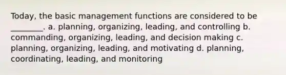 Today, the basic management functions are considered to be ________. a. planning, organizing, leading, and controlling b. commanding, organizing, leading, and decision making c. planning, organizing, leading, and motivating d. planning, coordinating, leading, and monitoring