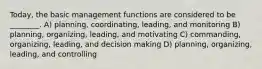 Today, the basic management functions are considered to be ________. A) planning, coordinating, leading, and monitoring B) planning, organizing, leading, and motivating C) commanding, organizing, leading, and decision making D) planning, organizing, leading, and controlling