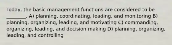 Today, the basic management functions are considered to be ________. A) planning, coordinating, leading, and monitoring B) planning, organizing, leading, and motivating C) commanding, organizing, leading, and decision making D) planning, organizing, leading, and controlling