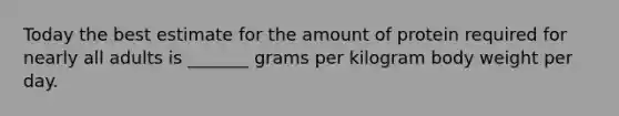 Today the best estimate for the amount of protein required for nearly all adults is _______ grams per kilogram body weight per day.