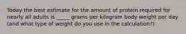 Today the best estimate for the amount of protein required for nearly all adults is _____ grams per kilogram body weight per day (and what type of weight do you use in the calculation?)