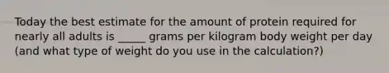 Today the best estimate for the amount of protein required for nearly all adults is _____ grams per kilogram body weight per day (and what type of weight do you use in the calculation?)