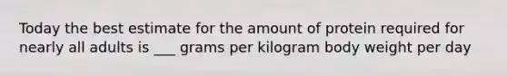 Today the best estimate for the amount of protein required for nearly all adults is ___ grams per kilogram body weight per day