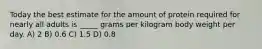 Today the best estimate for the amount of protein required for nearly all adults is _____ grams per kilogram body weight per day. A) 2 B) 0.6 C) 1.5 D) 0.8