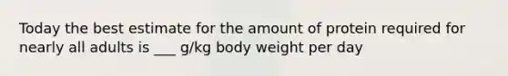 Today the best estimate for the amount of protein required for nearly all adults is ___ g/kg body weight per day