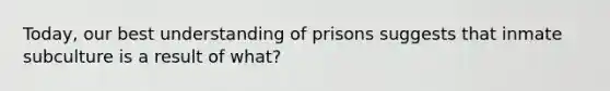 Today, our best understanding of prisons suggests that inmate subculture is a result of what?