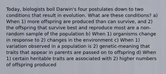 Today, biologists boil Darwin's four postulates down to two conditions that result in evolution. What are these conditions? a) When 1) more offspring are produced than can survive, and 2) the offspring that survive best and reproduce most are a non-random sample of the population b) When 1) organisms change in response to 2) changes in the environment c) When 1) variation observed in a population is 2) genetic-meaning that traits that appear in parents are passed on to offspring d) When 1) certain heritable traits are associated with 2) higher numbers of offspring produced