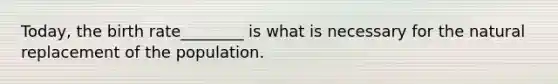 Today, the birth rate________ is what is necessary for the natural replacement of the population.