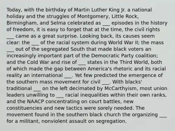 Today, with the birthday of Martin Luther King Jr. a national holiday and the struggles of Montgomery, Little Rock, Birmingham, and Selma celebrated as ___ episodes in the history of freedom, it is easy to forget that at the time, the civil rights ___ came as a great surprise. Looking back, its causes seem clear: the ___ of the racial system during World War II; the mass ___ out of the segregated South that made black voters an increasingly important part of the Democratic Party coalition; and the Cold War and rise of ___ states in the Third World, both of which made the gap between America's rhetoric and its racial reality an international ___. Yet few predicted the emergence of the southern mass movement for civil ___. With blacks' traditional ___ on the left decimated by McCarthyism, most union leaders unwilling to ___ racial inequalities within their own ranks, and the NAACP concentrating on court battles, new constituencies and new tactics were sorely needed. The movement found in the southern black church the organizing ___ for a militant, nonviolent assault on segregation.