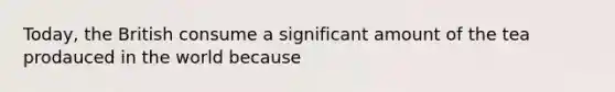 Today, the British consume a significant amount of the tea prodauced in the world because