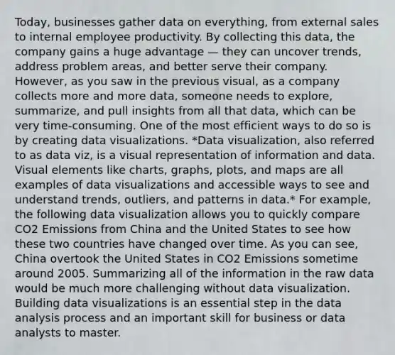 Today, businesses gather data on everything, from external sales to internal employee productivity. By collecting this data, the company gains a huge advantage — they can uncover trends, address problem areas, and better serve their company. However, as you saw in the previous visual, as a company collects more and more data, someone needs to explore, summarize, and pull insights from all that data, which can be very time-consuming. One of the most efficient ways to do so is by creating data visualizations. *Data visualization, also referred to as data viz, is a visual representation of information and data. Visual elements like charts, graphs, plots, and maps are all examples of data visualizations and accessible ways to see and understand trends, outliers, and patterns in data.* For example, the following data visualization allows you to quickly compare CO2 Emissions from China and the United States to see how these two countries have changed over time. As you can see, China overtook the United States in CO2 Emissions sometime around 2005. Summarizing all of the information in the raw data would be much more challenging without data visualization. Building data visualizations is an essential step in the data analysis process and an important skill for business or data analysts to master.