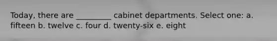 Today, there are _________ cabinet departments. Select one: a. fifteen b. twelve c. four d. twenty-six e. eight