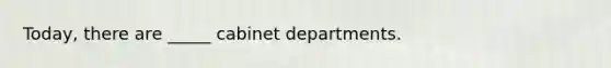 Today, there are _____ cabinet departments.