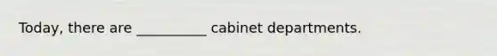 Today, there are __________ cabinet departments.