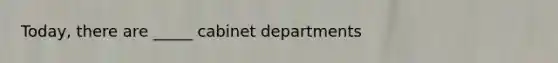 Today, there are _____ cabinet departments