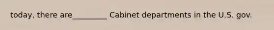 today, there are_________ Cabinet departments in the U.S. gov.