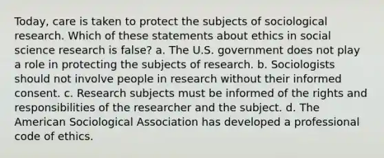 Today, care is taken to protect the subjects of sociological research. Which of these statements about ethics in social science research is false? a. The U.S. government does not play a role in protecting the subjects of research. b. Sociologists should not involve people in research without their informed consent. c. Research subjects must be informed of the rights and responsibilities of the researcher and the subject. d. The American Sociological Association has developed a professional code of ethics.