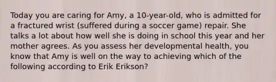 Today you are caring for Amy, a 10-year-old, who is admitted for a fractured wrist (suffered during a soccer game) repair. She talks a lot about how well she is doing in school this year and her mother agrees. As you assess her developmental health, you know that Amy is well on the way to achieving which of the following according to Erik Erikson?