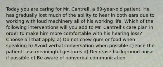 Today you are caring for Mr. Cantrell, a 69-year-old patient. He has gradually lost much of the ability to hear in both ears due to working with loud machinery all of his working life. Which of the following interventions will you add to Mr. Cantrell's care plan in order to make him more comfortable with his hearing loss? Choose all that apply. a) Do not chew gum or food when speaking b) Avoid verbal conversation when possible c) Face the patient; use meaningful gestures d) Decrease background noise if possible e) Be aware of nonverbal communication