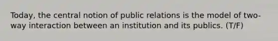 Today, the central notion of public relations is the model of two-way interaction between an institution and its publics. (T/F)