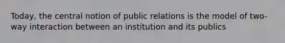 Today, the central notion of public relations is the model of two-way interaction between an institution and its publics