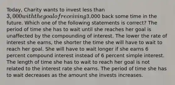 Today, Charity wants to invest less than 3,000 with the goal of receiving3,000 back some time in the future. Which one of the following statements is correct? The period of time she has to wait until she reaches her goal is unaffected by the compounding of interest. The lower the rate of interest she earns, the shorter the time she will have to wait to reach her goal. She will have to wait longer if she earns 6 percent compound interest instead of 6 percent simple interest. The length of time she has to wait to reach her goal is not related to the interest rate she earns. The period of time she has to wait decreases as the amount she invests increases.