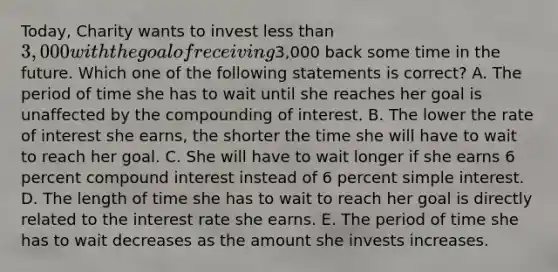 Today, Charity wants to invest less than 3,000 with the goal of receiving3,000 back some time in the future. Which one of the following statements is correct? A. The period of time she has to wait until she reaches her goal is unaffected by the compounding of interest. B. The lower the rate of interest she earns, the shorter the time she will have to wait to reach her goal. C. She will have to wait longer if she earns 6 percent compound interest instead of 6 percent simple interest. D. The length of time she has to wait to reach her goal is directly related to the interest rate she earns. E. The period of time she has to wait decreases as the amount she invests increases.