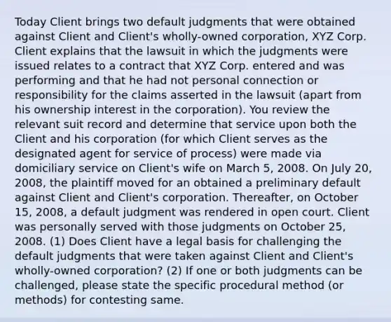 Today Client brings two default judgments that were obtained against Client and Client's wholly-owned corporation, XYZ Corp. Client explains that the lawsuit in which the judgments were issued relates to a contract that XYZ Corp. entered and was performing and that he had not personal connection or responsibility for the claims asserted in the lawsuit (apart from his ownership interest in the corporation). You review the relevant suit record and determine that service upon both the Client and his corporation (for which Client serves as the designated agent for service of process) were made via domiciliary service on Client's wife on March 5, 2008. On July 20, 2008, the plaintiff moved for an obtained a preliminary default against Client and Client's corporation. Thereafter, on October 15, 2008, a default judgment was rendered in open court. Client was personally served with those judgments on October 25, 2008. (1) Does Client have a legal basis for challenging the default judgments that were taken against Client and Client's wholly-owned corporation? (2) If one or both judgments can be challenged, please state the specific procedural method (or methods) for contesting same.