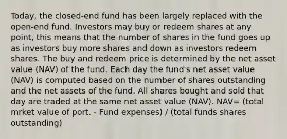 Today, the closed-end fund has been largely replaced with the open-end fund. Investors may buy or redeem shares at any point, this means that the number of shares in the fund goes up as investors buy more shares and down as investors redeem shares. The buy and redeem price is determined by the net asset value (NAV) of the fund. Each day the fund's net asset value (NAV) is computed based on the number of shares outstanding and the net assets of the fund. All shares bought and sold that day are traded at the same net asset value (NAV). NAV= (total mrket value of port. - Fund expenses) / (total funds shares outstanding)