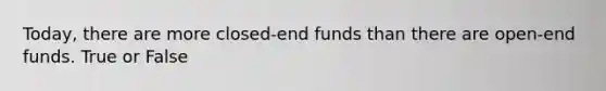 Today, there are more closed-end funds than there are open-end funds. True or False