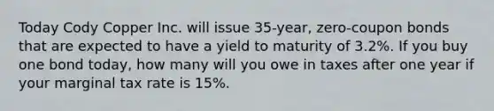 Today Cody Copper Inc. will issue 35-year, zero-coupon bonds that are expected to have a yield to maturity of 3.2%. If you buy one bond today, how many will you owe in taxes after one year if your marginal tax rate is 15%.