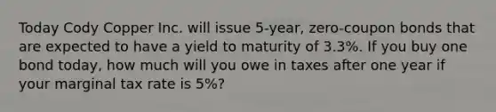 Today Cody Copper Inc. will issue 5-year, zero-coupon bonds that are expected to have a yield to maturity of 3.3%. If you buy one bond today, how much will you owe in taxes after one year if your marginal tax rate is 5%?