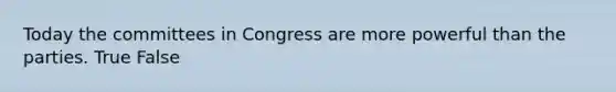 Today the committees in Congress are more powerful than the parties. True False