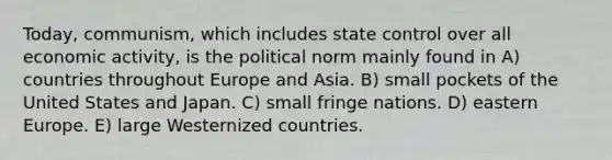 Today, communism, which includes state control over all economic activity, is the political norm mainly found in A) countries throughout Europe and Asia. B) small pockets of the United States and Japan. C) small fringe nations. D) eastern Europe. E) large Westernized countries.