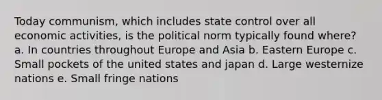 Today communism, which includes state control over all economic activities, is the political norm typically found where? a. In countries throughout Europe and Asia b. Eastern Europe c. Small pockets of the united states and japan d. Large westernize nations e. Small fringe nations