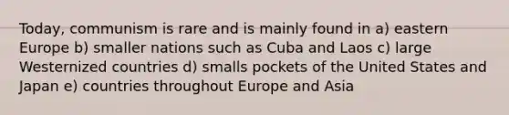 Today, communism is rare and is mainly found in a) eastern Europe b) smaller nations such as Cuba and Laos c) large Westernized countries d) smalls pockets of the United States and Japan e) countries throughout Europe and Asia